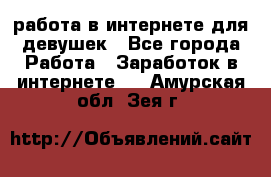 работа в интернете для девушек - Все города Работа » Заработок в интернете   . Амурская обл.,Зея г.